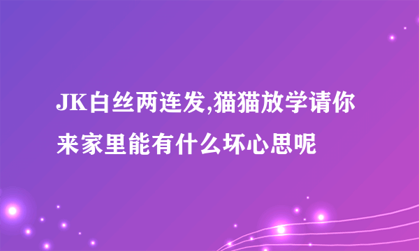 JK白丝两连发,猫猫放学请你来家里能有什么坏心思呢