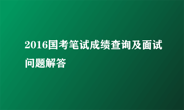 2016国考笔试成绩查询及面试问题解答