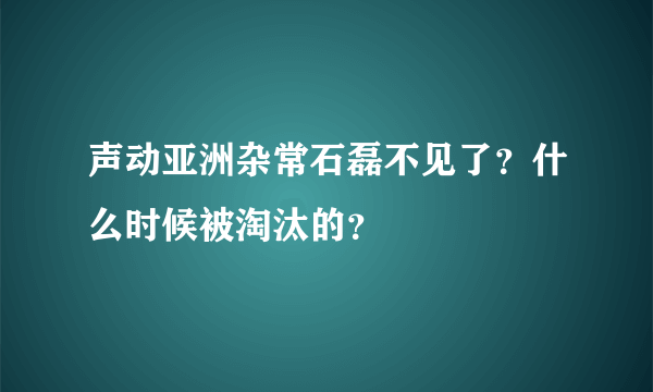 声动亚洲杂常石磊不见了？什么时候被淘汰的？