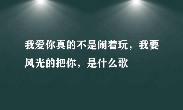 我爱你真的不是闹着玩，我要风光的把你，是什么歌