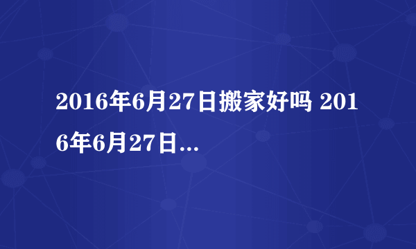 2016年6月27日搬家好吗 2016年6月27日是搬家黄道吉日吗