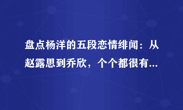 盘点杨洋的五段恋情绯闻：从赵露思到乔欣，个个都很有“故事”