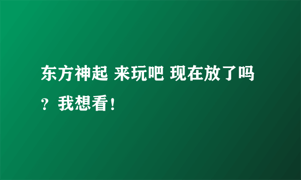 东方神起 来玩吧 现在放了吗？我想看！