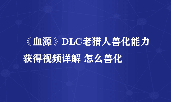 《血源》DLC老猎人兽化能力获得视频详解 怎么兽化