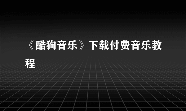 《酷狗音乐》下载付费音乐教程