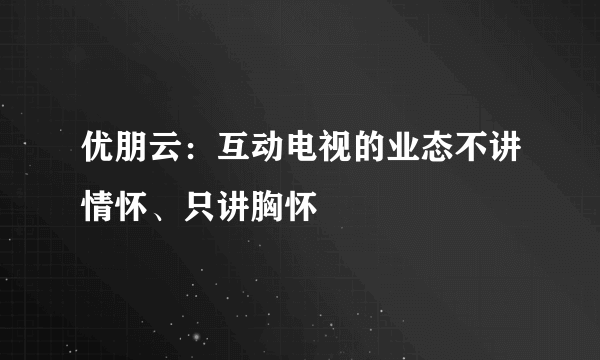 优朋云：互动电视的业态不讲情怀、只讲胸怀