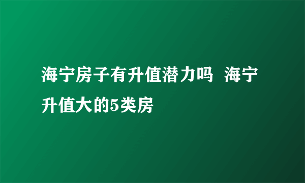 海宁房子有升值潜力吗  海宁升值大的5类房