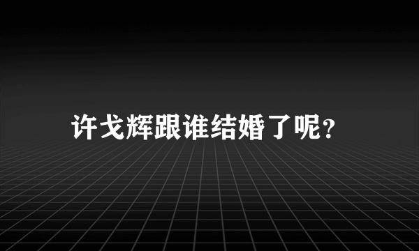 许戈辉跟谁结婚了呢？