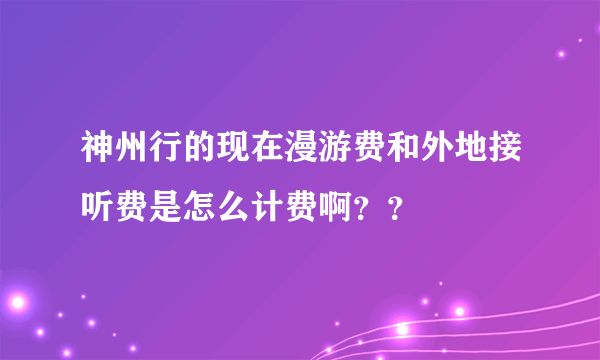 神州行的现在漫游费和外地接听费是怎么计费啊？？