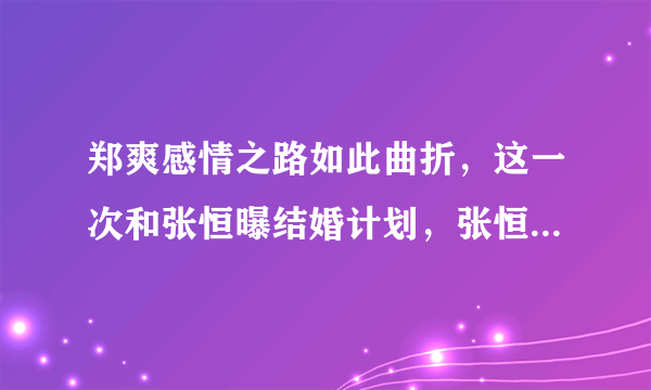 郑爽感情之路如此曲折，这一次和张恒曝结婚计划，张恒真的能给郑爽幸福吗？