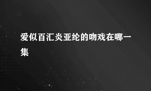 爱似百汇炎亚纶的吻戏在哪一集