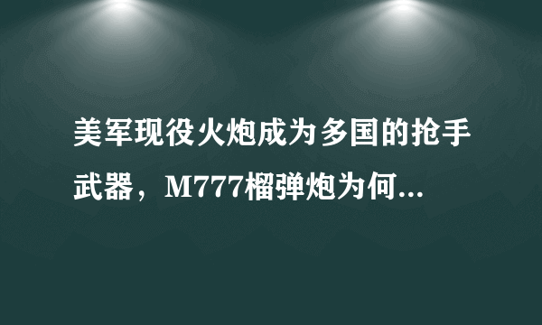 美军现役火炮成为多国的抢手武器，M777榴弹炮为何能如此优秀？