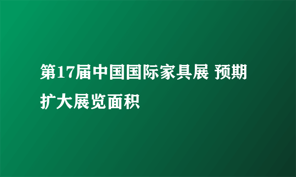 第17届中国国际家具展 预期扩大展览面积