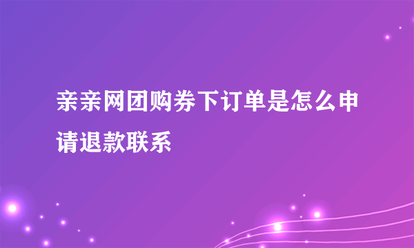 亲亲网团购券下订单是怎么申请退款联系