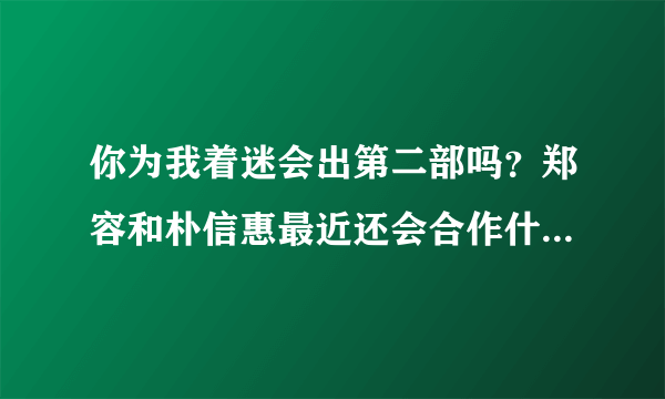 你为我着迷会出第二部吗？郑容和朴信惠最近还会合作什么剧吗？