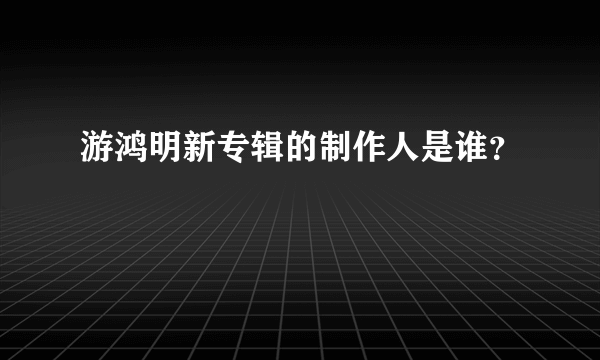 游鸿明新专辑的制作人是谁？