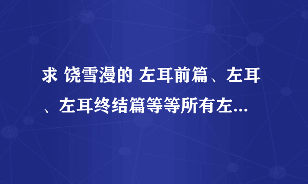 求 饶雪漫的 左耳前篇、左耳、左耳终结篇等等所有左耳的故事，谢谢~