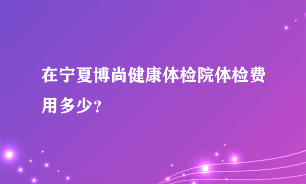 在宁夏博尚健康体检院体检费用多少？