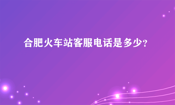 合肥火车站客服电话是多少？