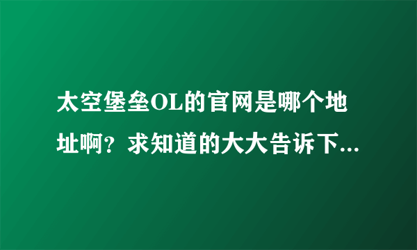 太空堡垒OL的官网是哪个地址啊？求知道的大大告诉下了！！！谢谢阿