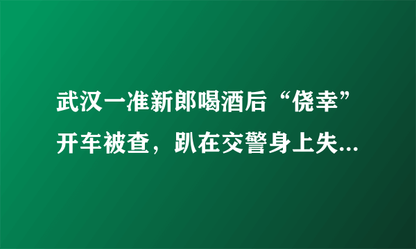 武汉一准新郎喝酒后“侥幸”开车被查，趴在交警身上失声痛哭, 你怎么看？