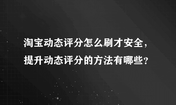 淘宝动态评分怎么刷才安全，提升动态评分的方法有哪些？