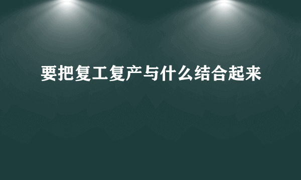 要把复工复产与什么结合起来