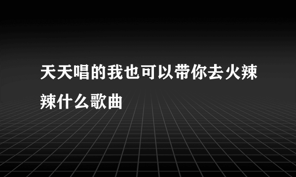 天天唱的我也可以带你去火辣辣什么歌曲