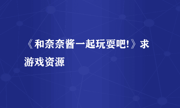 《和奈奈酱一起玩耍吧!》求游戏资源