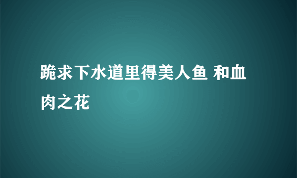 跪求下水道里得美人鱼 和血肉之花