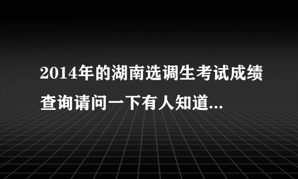 2014年的湖南选调生考试成绩查询请问一下有人知道是什么时候嘛？