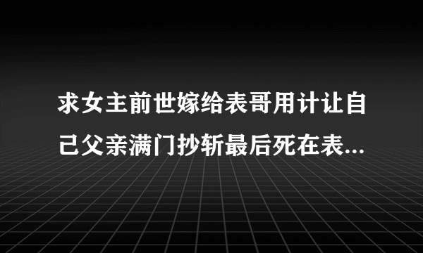 求女主前世嫁给表哥用计让自己父亲满门抄斩最后死在表哥怀里，和男主前世也认识，是合作关系的重生文？