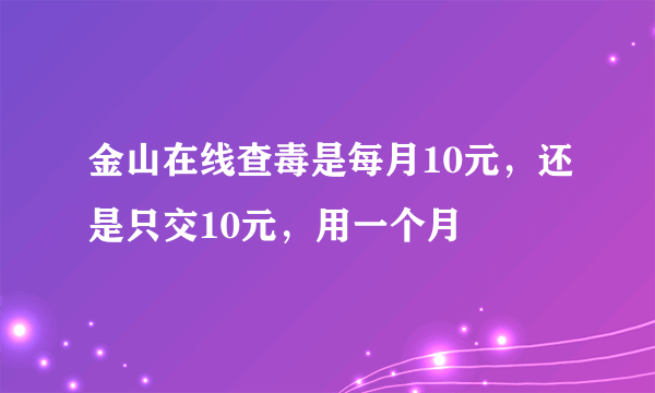 金山在线查毒是每月10元，还是只交10元，用一个月