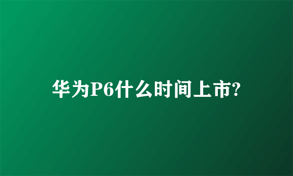 华为P6什么时间上市?