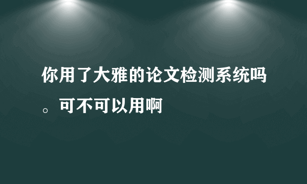 你用了大雅的论文检测系统吗。可不可以用啊