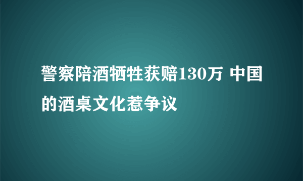 警察陪酒牺牲获赔130万 中国的酒桌文化惹争议