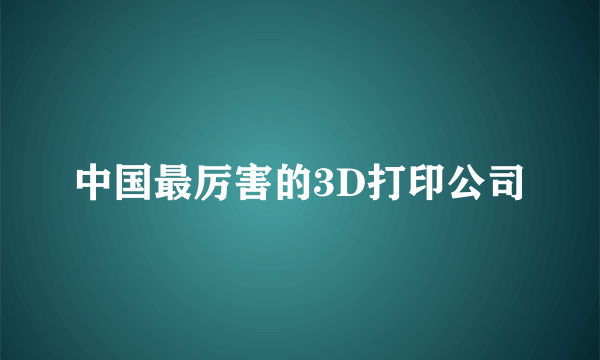 中国最厉害的3D打印公司