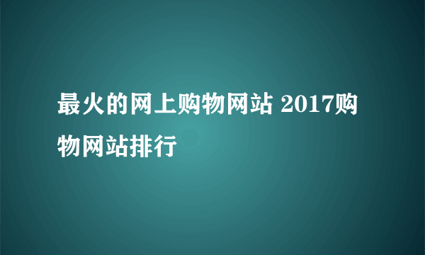 最火的网上购物网站 2017购物网站排行