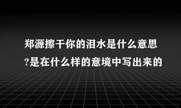 郑源擦干你的泪水是什么意思?是在什么样的意境中写出来的