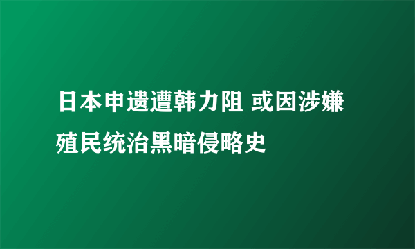 日本申遗遭韩力阻 或因涉嫌殖民统治黑暗侵略史