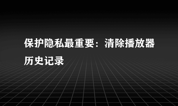 保护隐私最重要：清除播放器历史记录