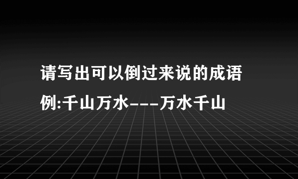 请写出可以倒过来说的成语 例:千山万水---万水千山