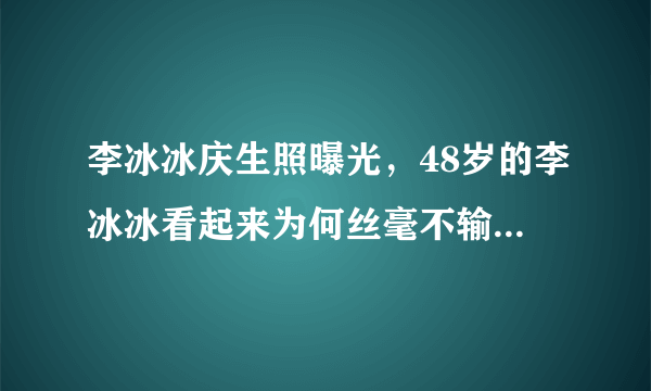 李冰冰庆生照曝光，48岁的李冰冰看起来为何丝毫不输赵丽颖？