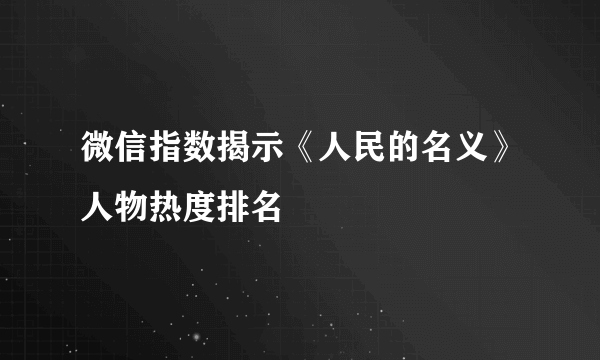 微信指数揭示《人民的名义》人物热度排名