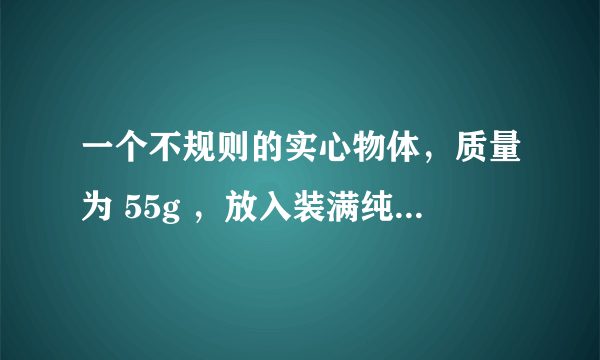 一个不规则的实心物体，质量为 55g ，放入装满纯水的烧杯中，沉入底部，排开 0 .5 N 的水。然后向烧杯中加盐并搅拌，直到物体悬浮为止。求： （ 1 ）物体在纯水中所受的浮力； （ 2 ）物体的体积； （ 3 ）物体悬浮时盐水的密度。