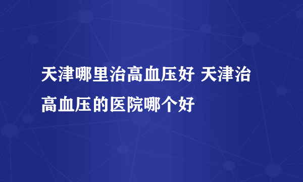 天津哪里治高血压好 天津治高血压的医院哪个好