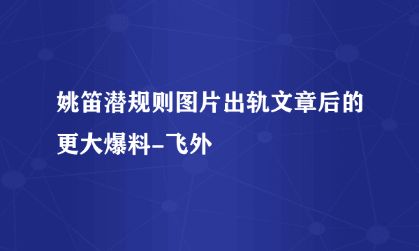 姚笛潜规则图片出轨文章后的更大爆料-飞外