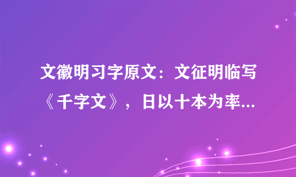 文徽明习字原文：文征明临写《千字文》，日以十本为率，书遂大进。平生于书，未尝苟且，或答人简札，少不当意，必再三易之不厌，