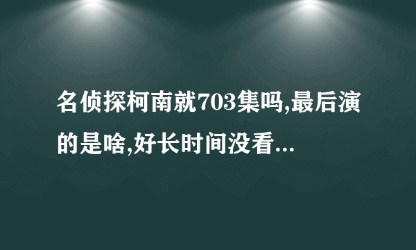 名侦探柯南就703集吗,最后演的是啥,好长时间没看了，我想知道主线剧情最后是啥结局