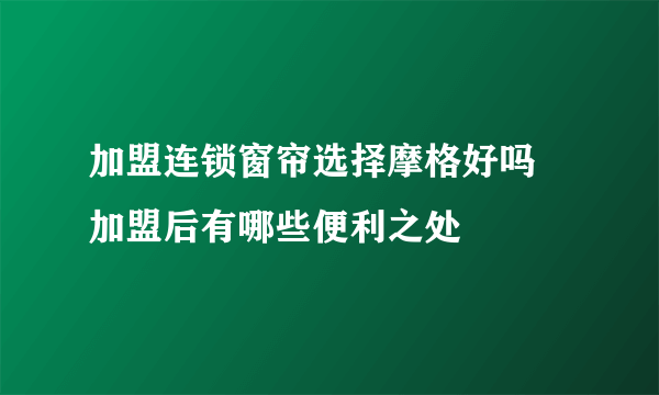 加盟连锁窗帘选择摩格好吗 加盟后有哪些便利之处